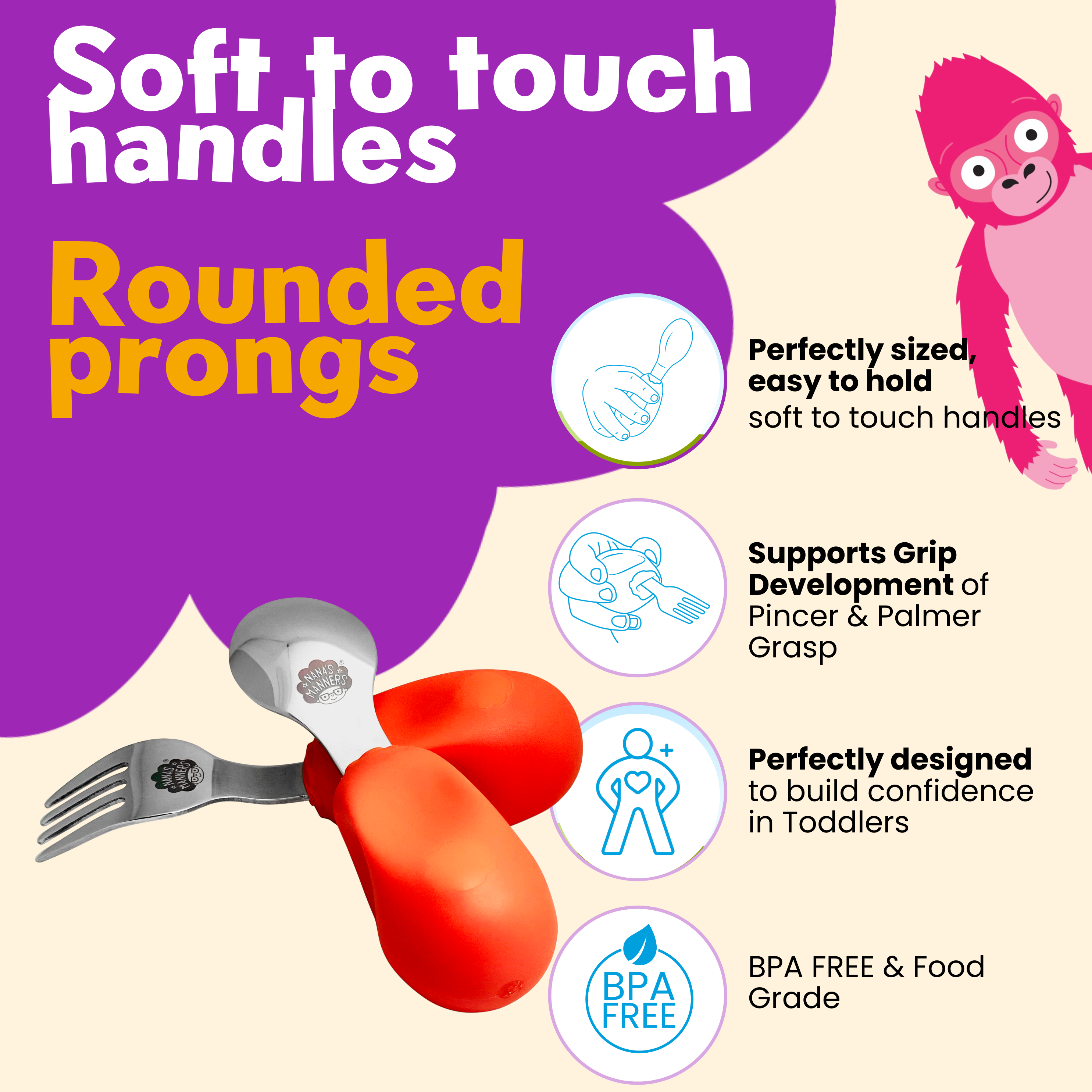 The ergonomic design of our toddler cutlery supports grip development. The handles are soft-to-touch.