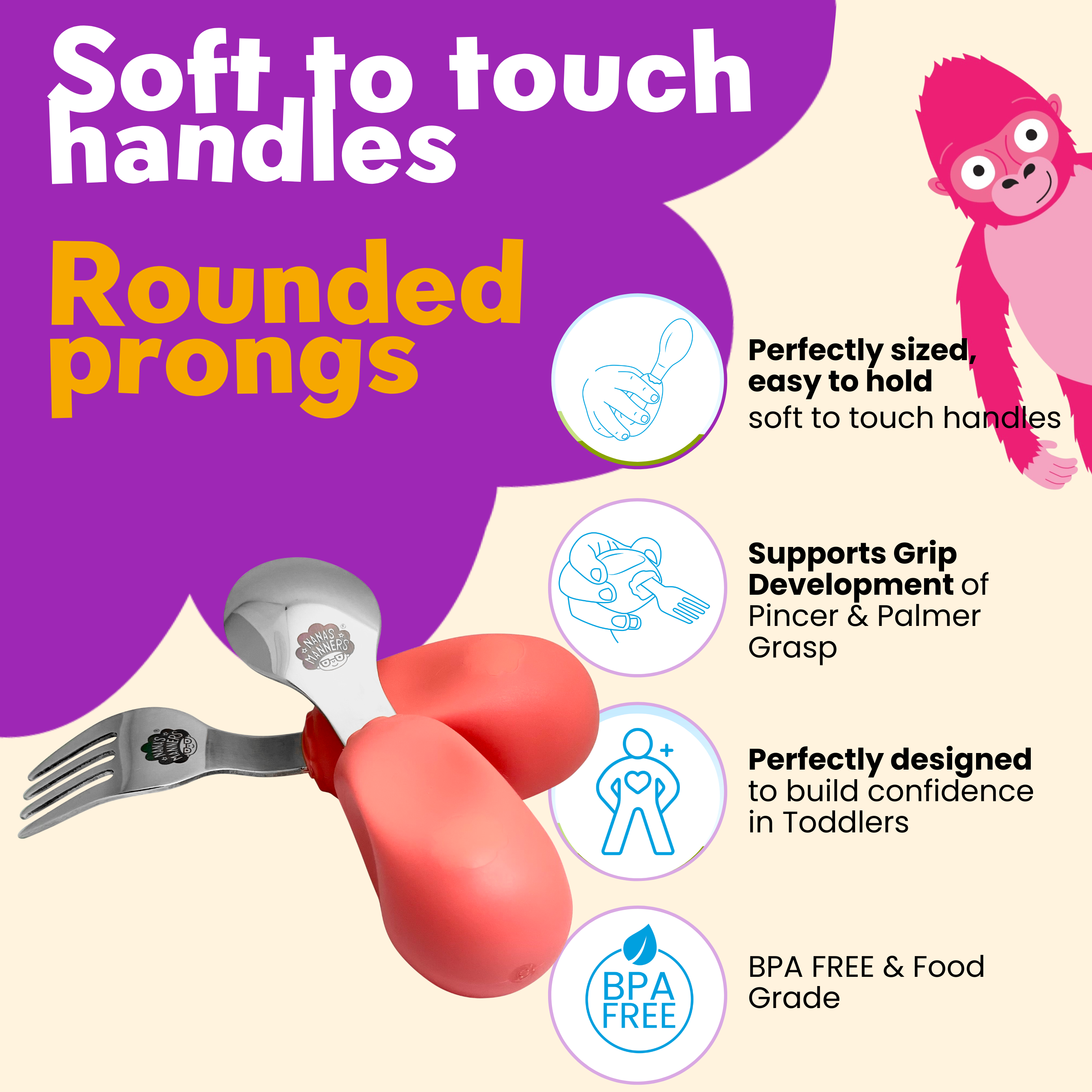 Our cutlery is uniquely designed for toddlers. All parts are food safe, perfectly sized and designed for learning.